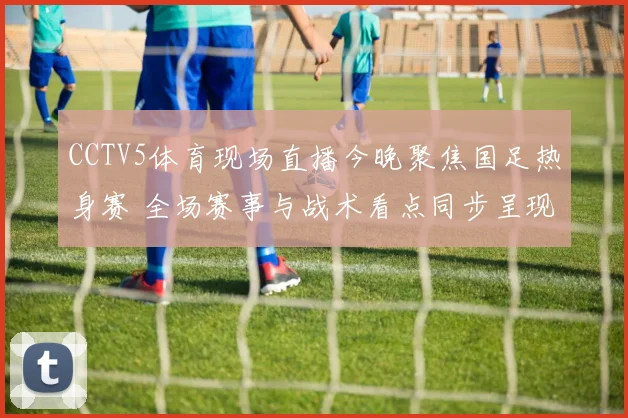 CCTV5体育现场直播今晚聚焦国足热身赛 全场赛事与战术看点同步呈现