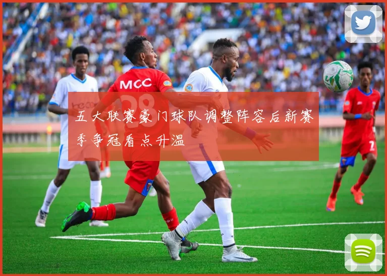 五大联赛豪门球队调整阵容后新赛季争冠看点升温