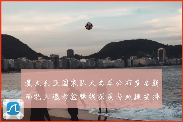 澳大利亚国家队大名单公布多名新面孔入选考验锋线深度与轮换安排