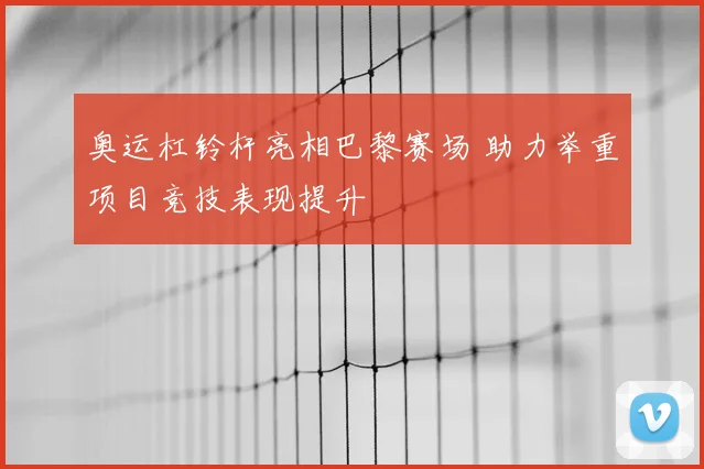 奥运杠铃杆亮相巴黎赛场 助力举重项目竞技表现提升
