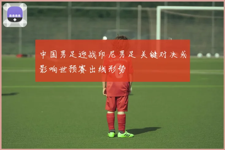中国男足迎战印尼男足 关键对决或影响世预赛出线形势