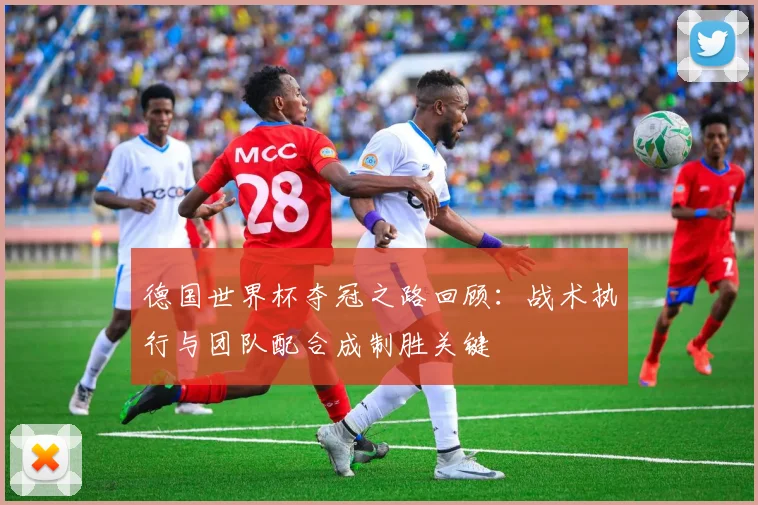 德国世界杯夺冠之路回顾:战术执行与团队配合成制胜关键