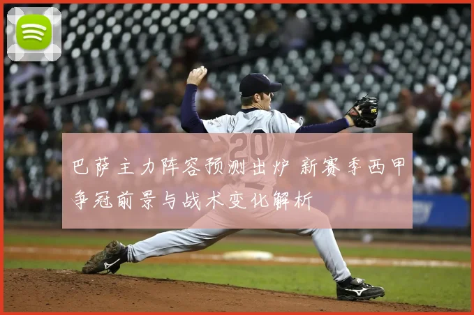 巴萨主力阵容预测出炉 新赛季西甲争冠前景与战术变化解析