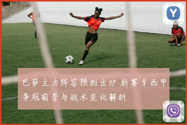 巴萨主力阵容预测出炉 新赛季西甲争冠前景与战术变化解析