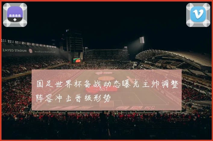 国足世界杯备战动态曝光主帅调整阵容冲击晋级形势