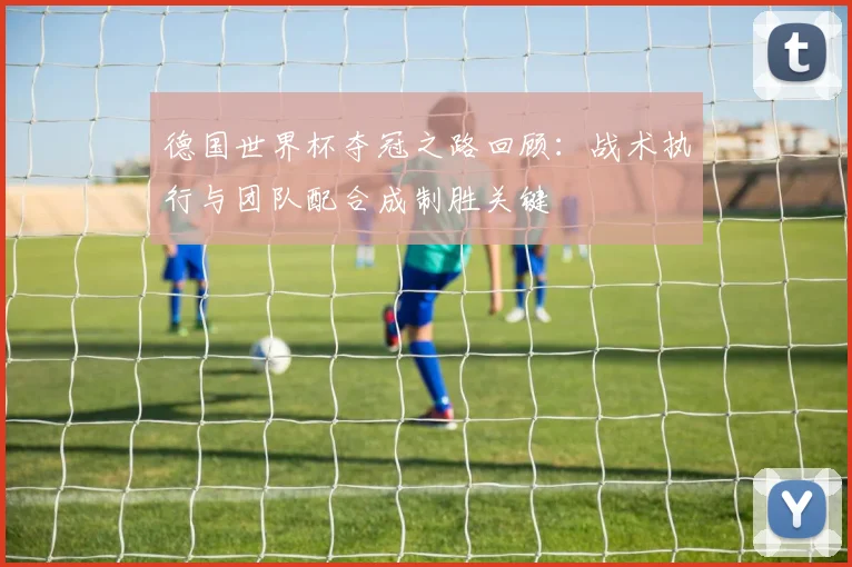 德国世界杯夺冠之路回顾:战术执行与团队配合成制胜关键