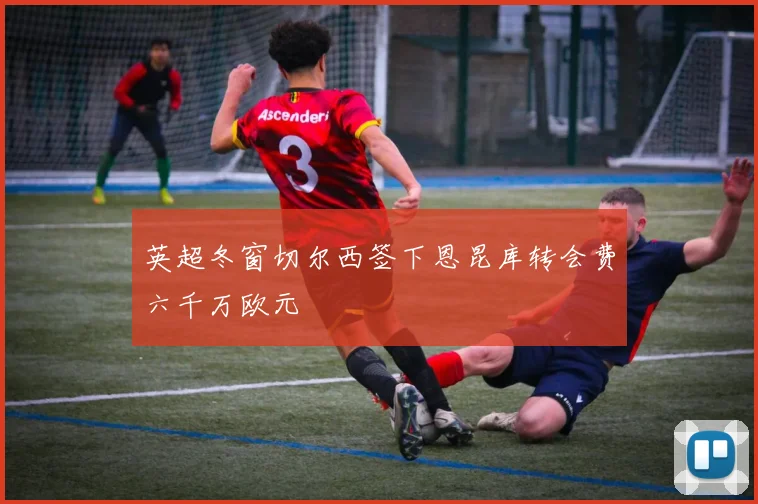 英超冬窗切尔西签下恩昆库转会费六千万欧元