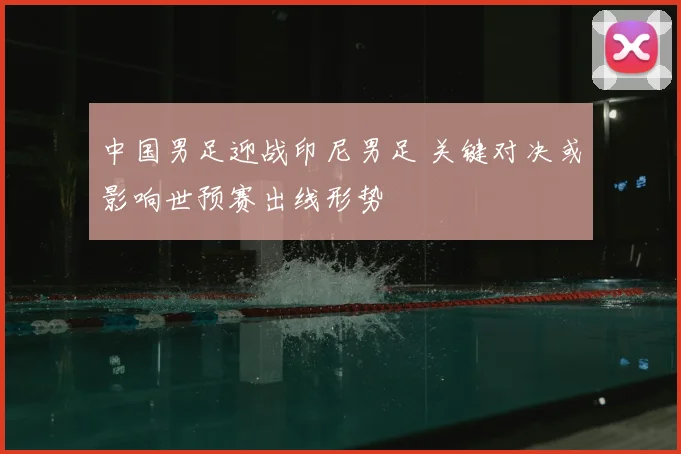 中国男足迎战印尼男足 关键对决或影响世预赛出线形势