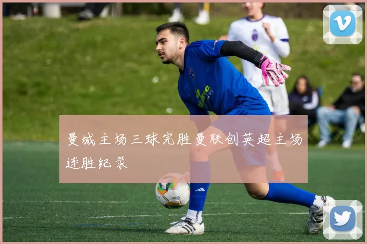 曼城主场三球完胜曼联创英超主场连胜纪录