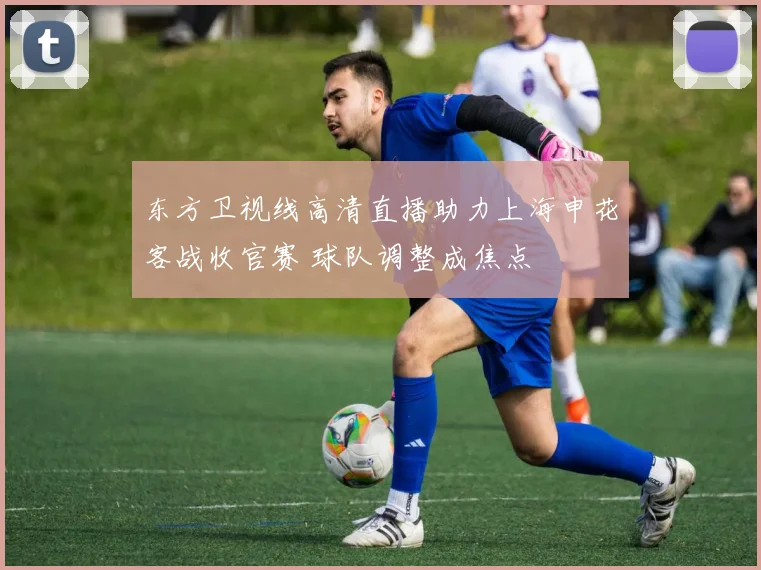 东方卫视线高清直播助力上海申花客战收官赛 球队调整成焦点