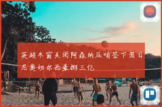 英超冬窗关闭阿森纳压哨签下若日尼奥切尔西豪掷三亿