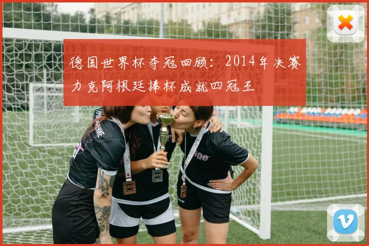德国世界杯夺冠回顾:2014年决赛力克阿根廷捧杯成就四冠王